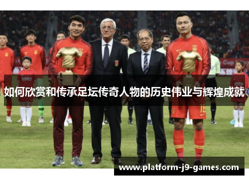 如何欣赏和传承足坛传奇人物的历史伟业与辉煌成就 如何欣赏和传承足坛传奇人物的历史伟业与辉煌成就