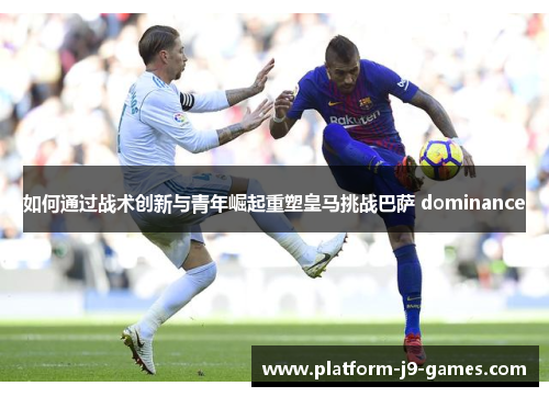 如何通过战术创新与青年崛起重塑皇马挑战巴萨 dominance