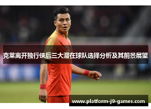 克莱离开独行侠后三大潜在球队选择分析及其前景展望