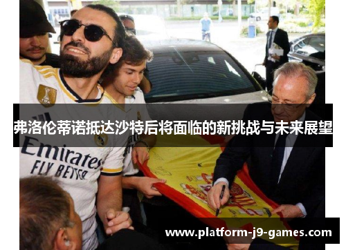 弗洛伦蒂诺抵达沙特后将面临的新挑战与未来展望