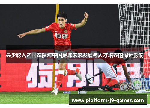吴少聪入选国家队对中国足球未来发展与人才培养的深远影响