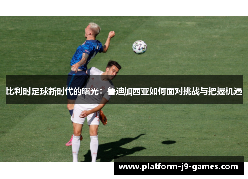 比利时足球新时代的曙光：鲁迪加西亚如何面对挑战与把握机遇