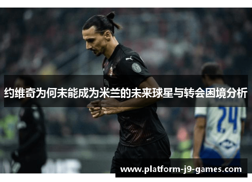 约维奇为何未能成为米兰的未来球星与转会困境分析 约维奇为何未能成为米兰的未来球星与转会困境分析
