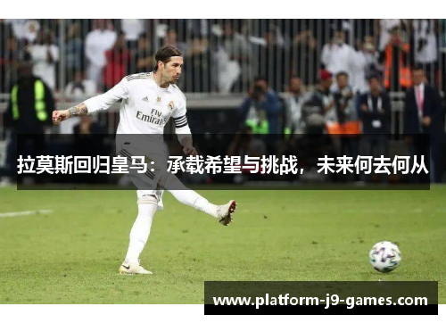 拉莫斯回归皇马:承载希望与挑战,未来何去何从 拉莫斯回归皇马:承载希望与挑战,未来何去何从