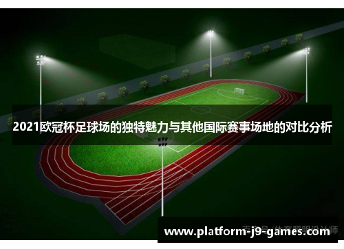 2021欧冠杯足球场的独特魅力与其他国际赛事场地的对比分析 2021欧冠杯足球场的独特魅力与其他国际赛事场地的对比分析