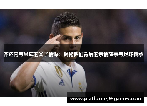 齐达内与恩佐的父子情深：揭秘他们背后的亲情故事与足球传承