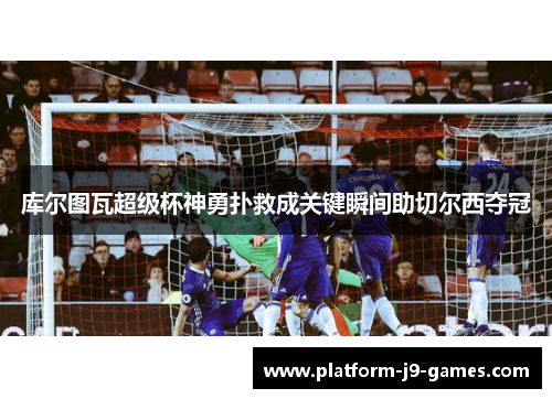 库尔图瓦超级杯神勇扑救成关键瞬间助切尔西夺冠 库尔图瓦超级杯神勇扑救成关键瞬间助切尔西夺冠