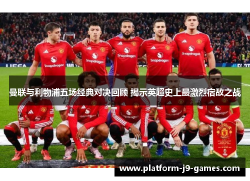 曼联与利物浦五场经典对决回顾 揭示英超史上最激烈宿敌之战