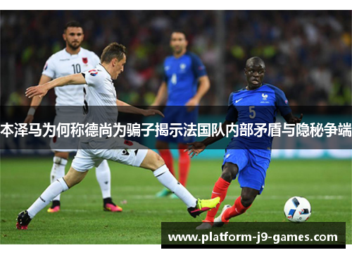 本泽马为何称德尚为骗子揭示法国队内部矛盾与隐秘争端