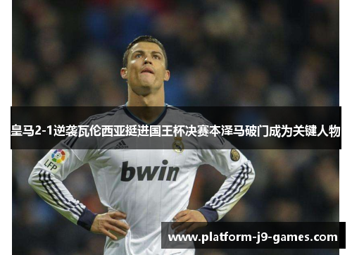 皇马2-1逆袭瓦伦西亚挺进国王杯决赛本泽马破门成为关键人物