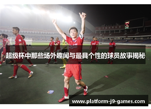 超级杯中那些场外趣闻与最具个性的球员故事揭秘