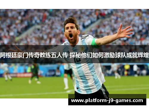 阿根廷豪门传奇教练五人传 探秘他们如何激励球队成就辉煌