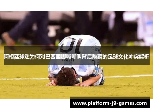 阿根廷球迷为何对巴西国脚嘶嘶叫背后隐藏的足球文化冲突解析