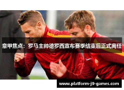 意甲焦点：罗马主帅德罗西宣布赛季结束后正式离任