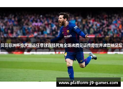贝贝非洲杯惊天超远任意球直挂死角全场沸腾见证传奇世界波震撼足坛 贝贝非洲杯惊天超远任意球直挂死角全场沸腾见证传奇世界波震撼足坛